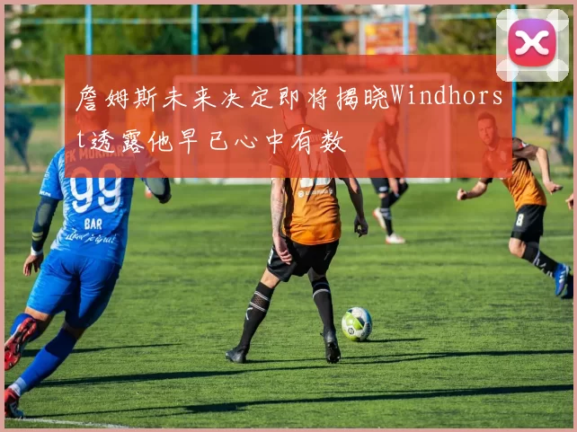 詹姆斯未来决定即将揭晓Windhorst透露他早已心中有数
