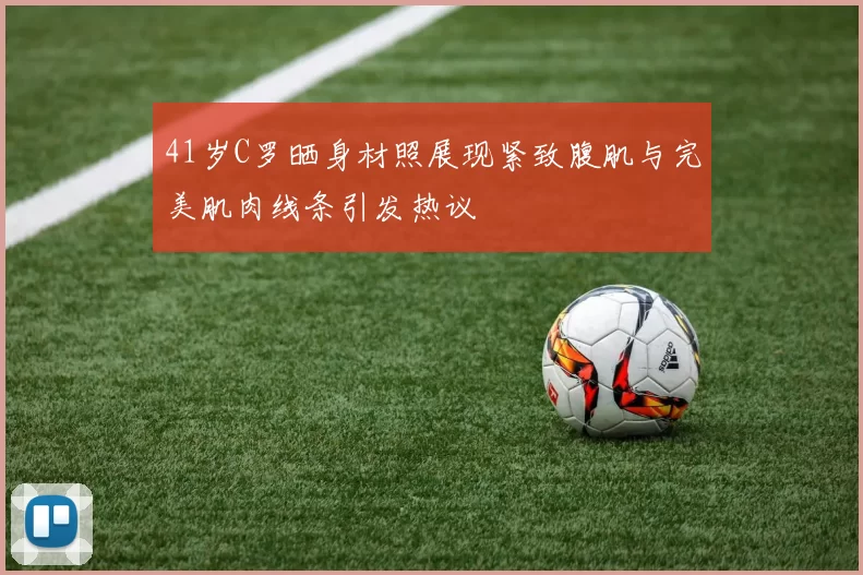 41岁C罗晒身材照展现紧致腹肌与完美肌肉线条引发热议